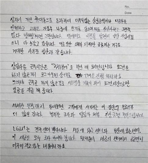 이미지 내용 : 심지어 개인 휴대폰으로 통화하여 터무니없는 상품금액이나 내용들을 안내하고 고객은 가입후 나중에 문제를 삼으려해도 상담사쪽은 그런 적 없다 발뺌하면 그만입니다. 위에서도 이런걸 알면서 일단 가입시켰으니 다 눈감고 있습니다. 이로 인한 소비자 피해만 급증하는거구요. 거대한 사기꾼 집단과 같습니다.  상담사들 근무시간은 "녹취뷰어'로 확인 해 보시면됩니다. 로그인을 하지 않은채 로그아웃된 상태로 TM을 진행 하니까요. 그래야 근무를 하지 않은걸로 시스템상 기록이 되어 로그인시간으로만 임금을 지급해 줍니다.  세세한 부분까지 들어보면 고객에게 사기치는 이 집단의 부조리가 더 많을 겁니다. 철저한 조사와 담당자 처벌, 진상규명 부탁드립니다. LG U+는 전주센터 뿐아니라 서울에 있는 센터와 부산에 있는센터. 이 세곳을 모두 조사 하여야 합니다. 위내용이 세곳의 센터에서 공공연히 이루어지고 있는 내용이니까요.