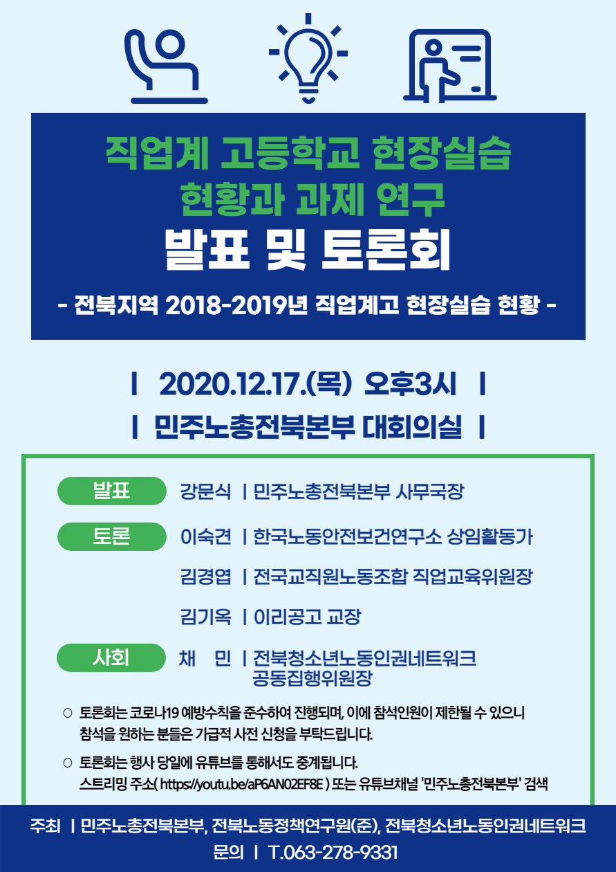 직업계 고등학교 현장실습 현황과 과제 연구 발표 및 토론회 ○ 행사 일정 - 2020.12.17.(목) 오후3시, 민주노총전북본부 대회의실 ○ 행사 내용 <발표> 강문식 ㅣ민주노총전북본부 사무국장 <토론> 이숙견 ㅣ한국노동안전보건연구소 상임활동가 김경엽 ㅣ전국교직원노동조합 직업교육위원장 김기옥 ㅣ이리공고 교장 <사회> 채 민 ㅣ전북청소년노동인권네트워크 공동집행위원장 ○ 토론회는 코로나19 예방수칙을 준수하여 진행되며, 이에 참석인원이 제한될 수 있으니 참석을 원하는 분들은 가급적 사전 신청을 부탁드립니다. ○ 토론회는 행사 당일에 유튜브를 통해서도 중계됩니다. 스트리밍 주소( https://youtu.be/aP6AN02EF8E ) 또는 유튜브채널 '민주노총전북본부' 검색 주최 ㅣ민주노총전북본부, 전북노동정책연구원(준), 전북청소년노동인권네트워크 문의 ㅣ T.063-278-9331