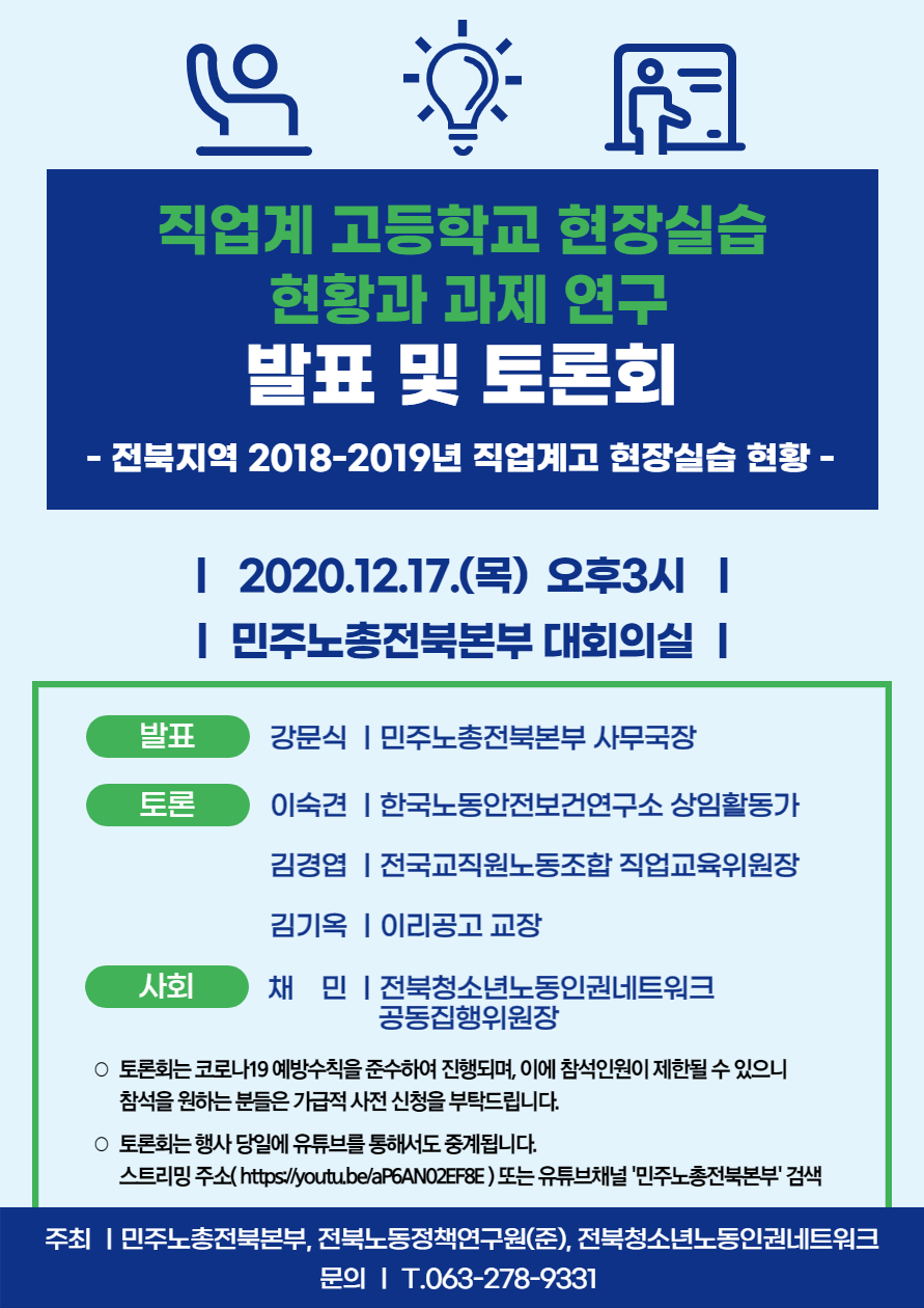 직업계 고등학교 현장실습 현황과 과제 연구 발표 및 토론회 ○ 행사 일정 - 2020.12.17.(목)  오후3시, 민주노총전북본부 대회의실 ○ 행사 내용 <발표> 강문식 ㅣ민주노총전북본부 사무국장 <토론> 이숙견 ㅣ한국노동안전보건연구소 상임활동가 김경엽 ㅣ전국교직원노동조합 직업교육위원장 김기옥 ㅣ이리공고 교장 <사회> 채  민 ㅣ전북청소년노동인권네트워크  공동집행위원장 ○ 토론회는 코로나19 예방수칙을 준수하여 진행되며, 이에 참석인원이 제한될 수 있으니 참석을 원하는 분들은 가급적 사전 신청을 부탁드립니다. ○ 토론회는 행사 당일에 유튜브를 통해서도 중계됩니다. 스트리밍 주소( https://youtu.be/aP6AN02EF8E ) 또는 유튜브채널 '민주노총전북본부' 검색 주최 ㅣ민주노총전북본부, 전북노동정책연구원(준), 전북청소년노동인권네트워크 문의 ㅣ T.063-278-9331